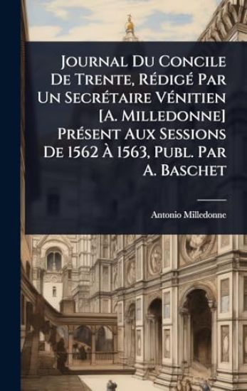 Journal Du Concile De Trente, RÃ(c)digÃ(c) Par Un SecrÃ(c)taire VÃ(c)nitien [A. Milledonne] PrÃ(c)sent Aux Sessions De 1562 Ã? 1563, Publ. Par A. Baschet