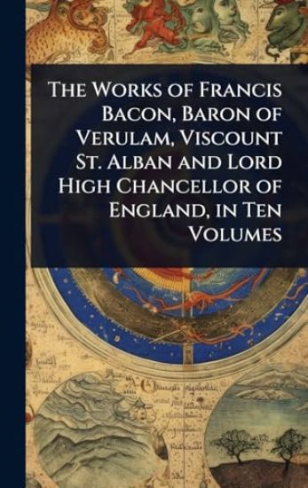 The Works of Francis Bacon, Baron of Verulam, Viscount St. Alban and Lord High Chancellor of England, in Ten Volumes