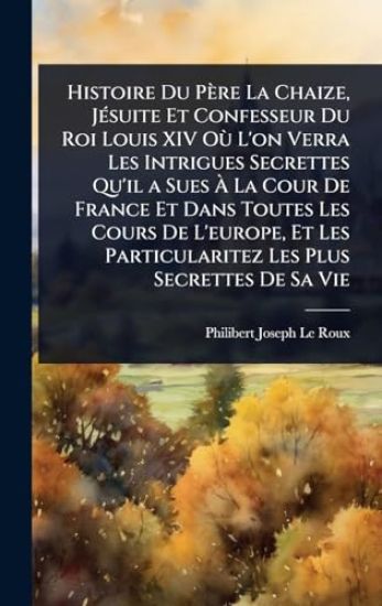 Histoire Du Père La Chaize, JÃ(c)suite Et Confesseur Du Roi Louis XIV OÃ¹ L'on Verra Les Intrigues Secrettes Qu'il a Sues Ã? La Cour De France Et Dans Toutes Les Cours De L'europe, Et Les Particularitez Les Plus Secrettes De Sa Vie