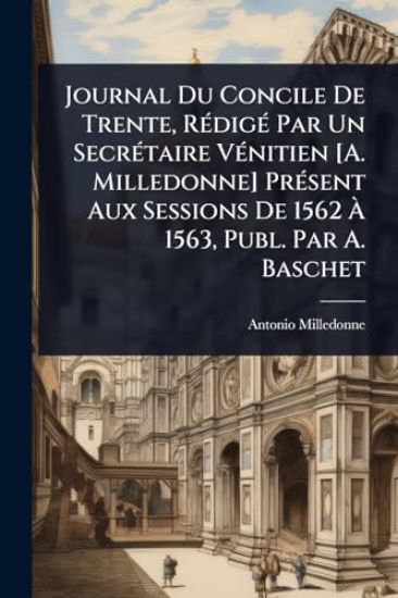 Journal Du Concile De Trente, RÃ(c)digÃ(c) Par Un SecrÃ(c)taire VÃ(c)nitien [A. Milledonne] PrÃ(c)sent Aux Sessions De 1562 Ã? 1563, Publ. Par A. Baschet