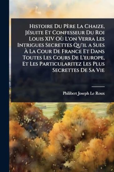 Histoire Du Père La Chaize, JÃ(c)suite Et Confesseur Du Roi Louis XIV OÃ¹ L'on Verra Les Intrigues Secrettes Qu'il a Sues Ã? La Cour De France Et Dans Toutes Les Cours De L'europe, Et Les Particularitez Les Plus Secrettes De Sa Vie