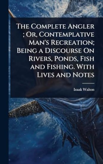 The Complete Angler; Or, Contemplative Man's Recreation; Being a Discourse On Rivers, Ponds, Fish and Fishing. With Lives and Notes