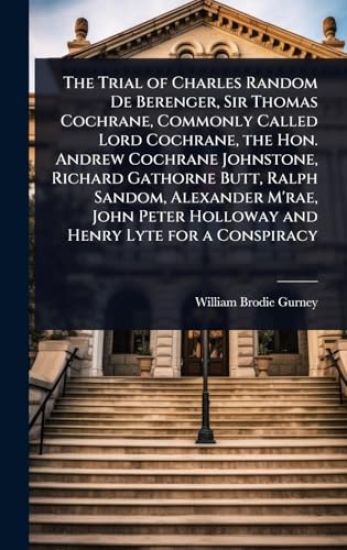 The Trial of Charles Random De Berenger, Sir Thomas Cochrane, Commonly Called Lord Cochrane, the Hon. Andrew Cochrane Johnstone, Richard Gathorne Butt, Ralph Sandom, Alexander M'rae, John Peter Holloway and Henry Lyte for a Conspiracy