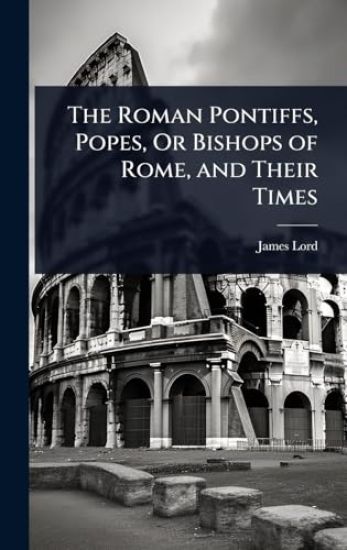 The Roman Pontiffs, Popes, Or Bishops of Rome, and Their Times