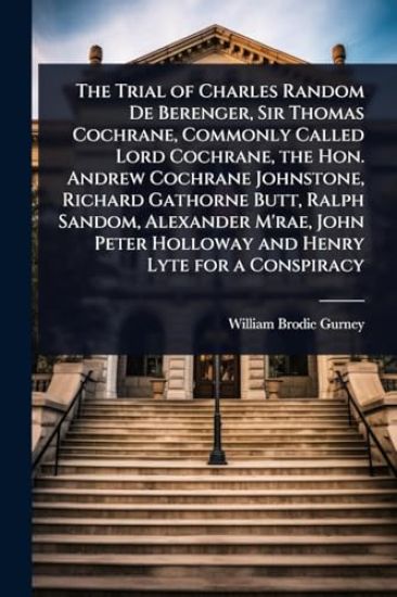 The Trial of Charles Random De Berenger, Sir Thomas Cochrane, Commonly Called Lord Cochrane, the Hon. Andrew Cochrane Johnstone, Richard Gathorne Butt, Ralph Sandom, Alexander M'rae, John Peter Holloway and Henry Lyte for a Conspiracy