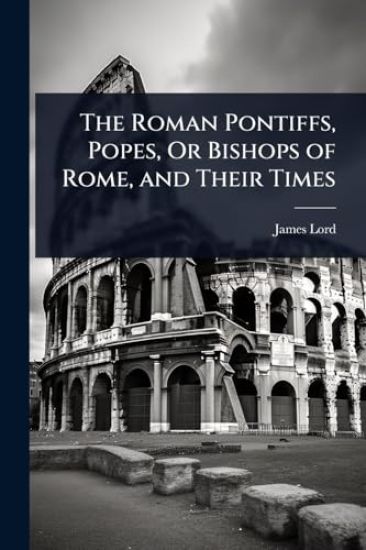 The Roman Pontiffs, Popes, Or Bishops of Rome, and Their Times
