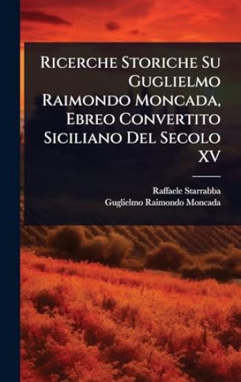 Ricerche Storiche Su Guglielmo Raimondo Moncada, Ebreo Convertito Siciliano Del Secolo XV
