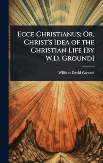 Ecce Christianus; Or, Christ's Idea of the Christian Life [By W.D. Ground]