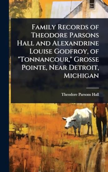 Family Records of Theodore Parsons Hall and Alexandrine Louise Godfroy, of "Tonnancour," Grosse Pointe, Near Detroit, Michigan
