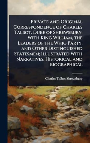 Private and Original Correspondence of Charles Talbot, Duke of Shrewsbury, With King William, the Leaders of the Whig Party, and Other Distinguished Statesmen; Illustrated With Narratives, Historical and Biographical