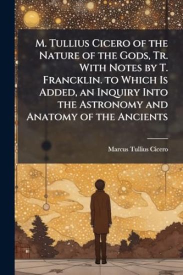 M. Tullius Cicero of the Nature of the Gods, Tr. With Notes by T. Francklin. to Which Is Added, an Inquiry Into the Astronomy and Anatomy of the Ancients