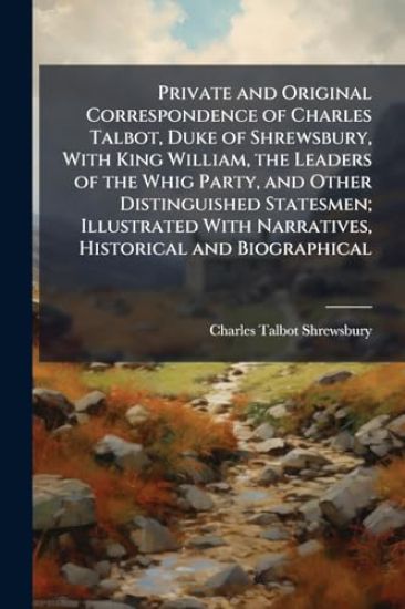Private and Original Correspondence of Charles Talbot, Duke of Shrewsbury, With King William, the Leaders of the Whig Party, and Other Distinguished Statesmen; Illustrated With Narratives, Historical and Biographical