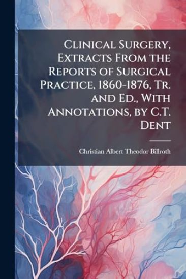 Clinical Surgery, Extracts From the Reports of Surgical Practice, 1860-1876, Tr. and Ed., With Annotations, by C.T. Dent