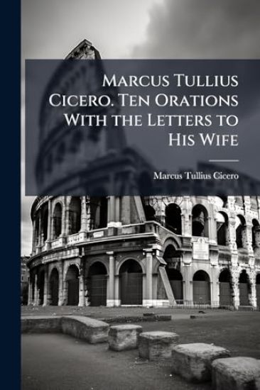 Marcus Tullius Cicero. Ten Orations With the Letters to His Wife