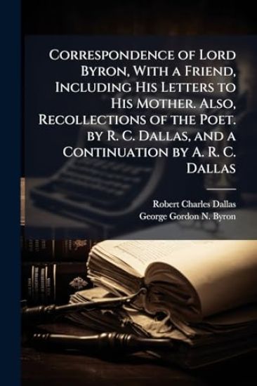 Correspondence of Lord Byron, With a Friend, Including His Letters to His Mother. Also, Recollections of the Poet. by R. C. Dallas, and a Continuation by A. R. C. Dallas