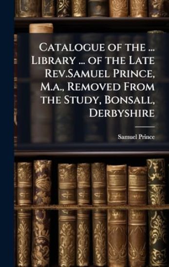 Catalogue of the ... Library ... of the Late Rev.Samuel Prince, M.a., Removed From the Study, Bonsall, Derbyshire