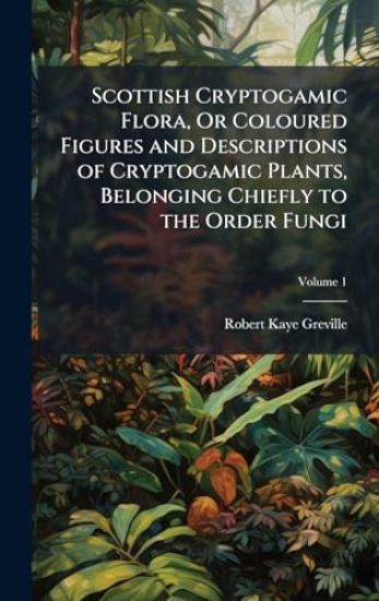 Scottish Cryptogamic Flora, Or Coloured Figures and Descriptions of Cryptogamic Plants, Belonging Chiefly to the Order Fungi