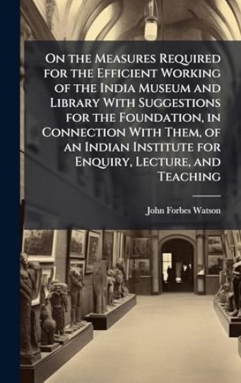 On the Measures Required for the Efficient Working of the India Museum and Library With Suggestions for the Foundation, in Connection With Them, of an Indian Institute for Enquiry, Lecture, and Teaching