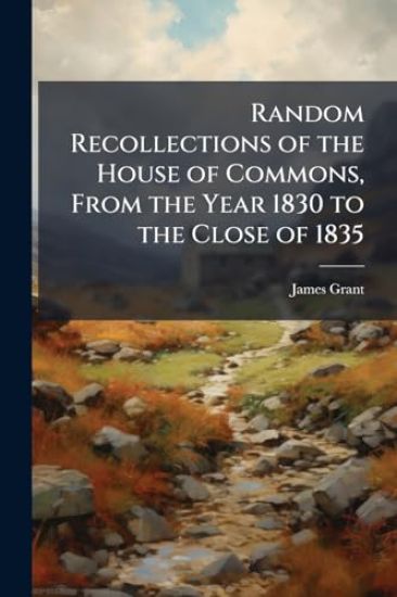 Random Recollections of the House of Commons, From the Year 1830 to the Close of 1835