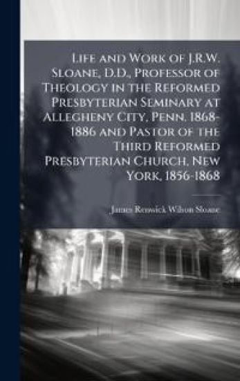 Life and Work of J.R.W. Sloane, D.D., Professor of Theology in the Reformed Presbyterian Seminary at Allegheny City, Penn. 1868-1886 and Pastor of the Third Reformed Presbyterian Church, New York, 1856-1868