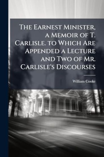 The Earnest Minister, a Memoir of T. Carlisle. to Which Are Appended a Lecture and Two of Mr. Carlisle's Discourses