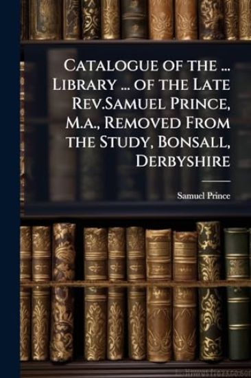 Catalogue of the ... Library ... of the Late Rev.Samuel Prince, M.a., Removed From the Study, Bonsall, Derbyshire