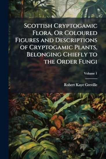Scottish Cryptogamic Flora, Or Coloured Figures and Descriptions of Cryptogamic Plants, Belonging Chiefly to the Order Fungi