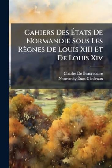 Cahiers Des Ã?tats De Normandie Sous Les Règnes De Louis XIII Et De Louis Xiv