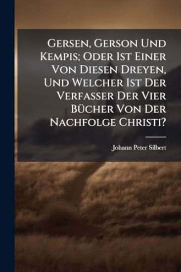 Gersen, Gerson Und Kempis; Oder Ist Einer Von Diesen Dreyen, Und Welcher Ist Der Verfasser Der Vier BÃ1/4cher Von Der Nachfolge Christi?