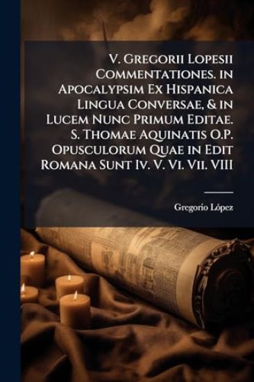 V. Gregorii Lopesii Commentationes. in Apocalypsim Ex Hispanica Lingua Conversae, & in Lucem Nunc Primum Editae. S. Thomae Aquinatis O.P. Opusculorum Quae in Edit Romana Sunt Iv. V. Vi. Vii. VIII