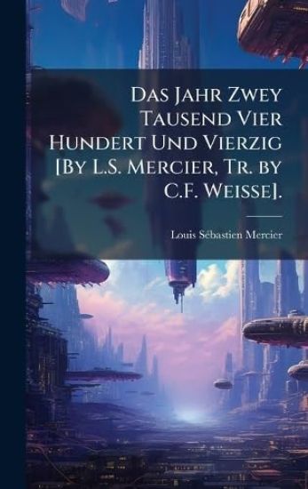 Das Jahr Zwey Tausend Vier Hundert Und Vierzig [By L.S. Mercier, Tr. by C.F. Weisse].