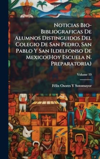 Noticias Bio-Bibliograficas De Alumnos Distinguidos Del Colegio De San Pedro, San Pablo Y San Ildelfonso De Mexico(Hoy Escuela N. Preparatoria)