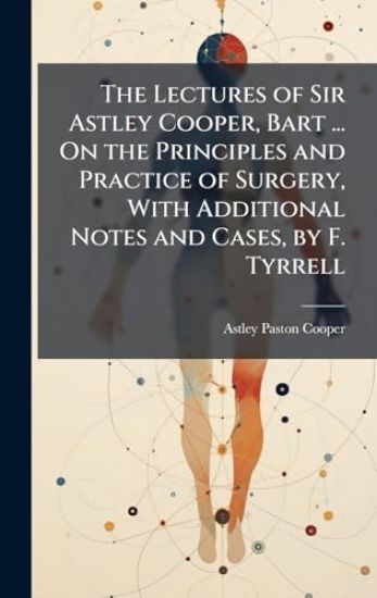 The Lectures of Sir Astley Cooper, Bart ... On the Principles and Practice of Surgery, With Additional Notes and Cases, by F. Tyrrell