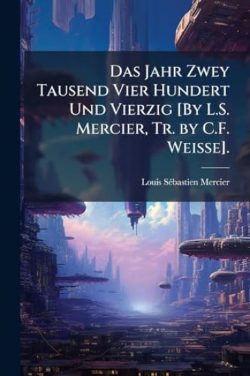 Das Jahr Zwey Tausend Vier Hundert Und Vierzig [By L.S. Mercier, Tr. by C.F. Weisse].