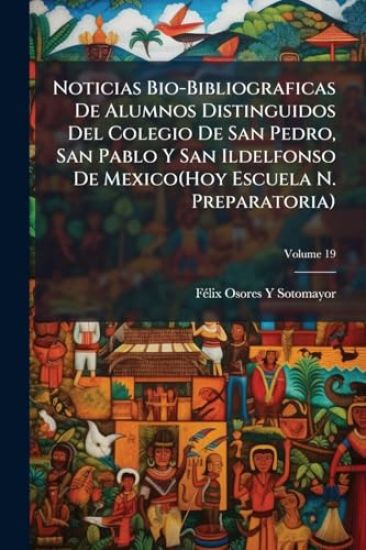 Noticias Bio-Bibliograficas De Alumnos Distinguidos Del Colegio De San Pedro, San Pablo Y San Ildelfonso De Mexico(Hoy Escuela N. Preparatoria)