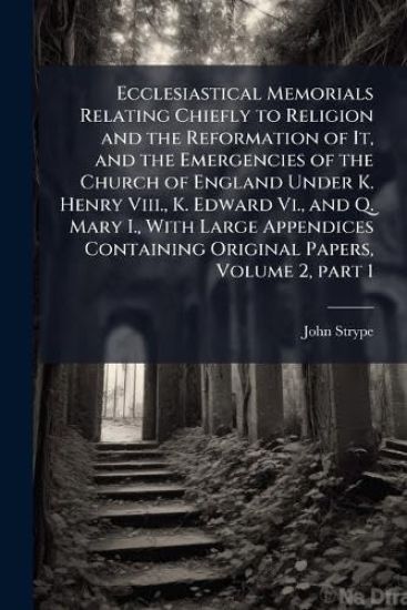 Ecclesiastical Memorials Relating Chiefly to Religion and the Reformation of It, and the Emergencies of the Church of England Under K. Henry Viii., K. Edward Vi., and Q. Mary I., With Large Appendices Containing Original Papers, Volume 2, part 1