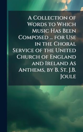 A Collection of Words to Which Music Has Been Composed ... for Use in the Choral Service of the United Church of England and Ireland As Anthems, by B. St. J.B. Joule