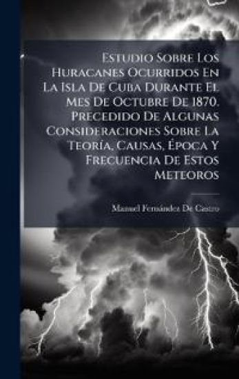 Estudio Sobre Los Huracanes Ocurridos En La Isla De Cuba Durante El Mes De Octubre De 1870. Precedido De Algunas Consideraciones Sobre La TeorÃ-a, Causas, Ã?poca Y Frecuencia De Estos Meteoros