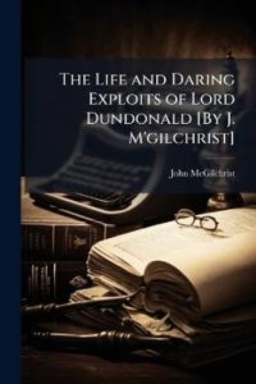 The Life and Daring Exploits of Lord Dundonald [By J. M'gilchrist]