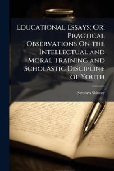 Educational Essays; Or, Practical Observations On the Intellectual and Moral Training and Scholastic Discipline of Youth