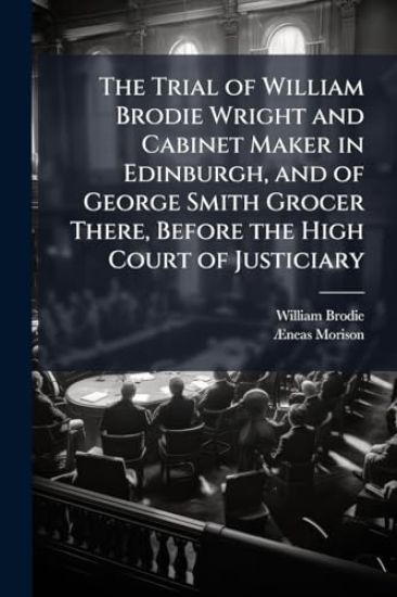 The Trial of William Brodie Wright and Cabinet Maker in Edinburgh, and of George Smith Grocer There, Before the High Court of Justiciary