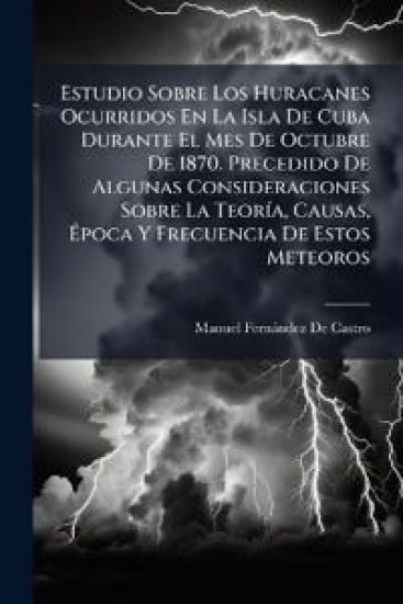 Estudio Sobre Los Huracanes Ocurridos En La Isla De Cuba Durante El Mes De Octubre De 1870. Precedido De Algunas Consideraciones Sobre La TeorÃ-a, Causas, Ã?poca Y Frecuencia De Estos Meteoros