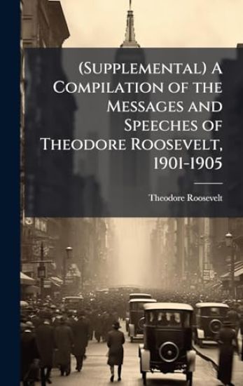 (Supplemental) A Compilation of the Messages and Speeches of Theodore Roosevelt, 1901-1905