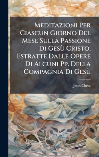 Meditazioni Per Ciascun Giorno Del Mese Sulla Passione Di GesÃ¹ Cristo, Estratte Dalle Opere Di Alcuni Pp. Della Compagnia Di GesÃ¹