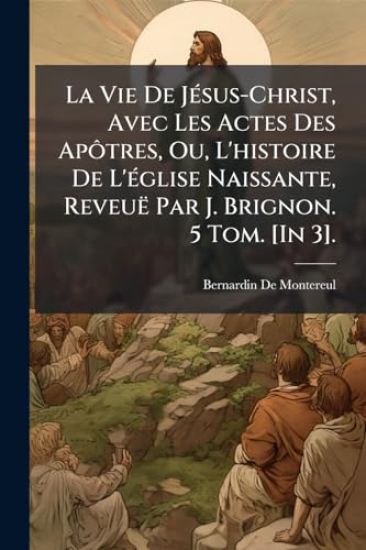 La Vie De JÃ(c)sus-Christ, Avec Les Actes Des ApÃ´tres, Ou, L'histoire De L'Ã(c)glise Naissante, Reveuë Par J. Brignon. 5 Tom. [In 3].