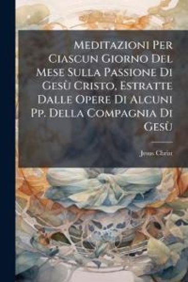 Meditazioni Per Ciascun Giorno Del Mese Sulla Passione Di GesÃ¹ Cristo, Estratte Dalle Opere Di Alcuni Pp. Della Compagnia Di GesÃ¹