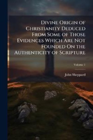 Divine Origin of Christianity Deduced From Some of Those Evidences Which Are Not Founded On the Authenticity of Scripture
