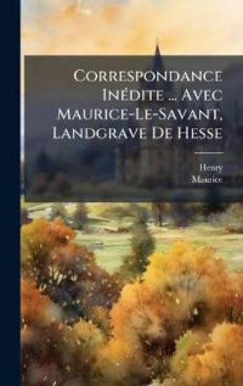 Correspondance InÃ(c)dite ... Avec Maurice-Le-Savant, Landgrave De Hesse