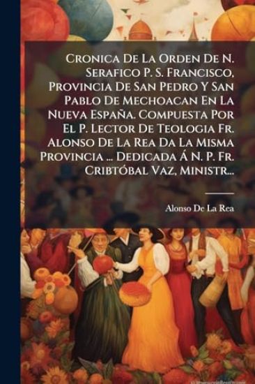 Cronica De La Orden De N. Serafico P. S. Francisco, Provincia De San Pedro Y San Pablo De Mechoacan En La Nueva España. Compuesta Por El P. Lector De Teologia Fr. Alonso De La Rea Da La Misma Provincia ... Dedicada Ã N. P. Fr. CribtÃ3bal Vaz, Ministr...