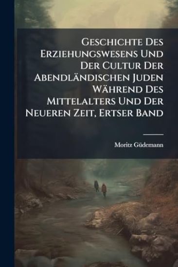 Geschichte Des Erziehungswesens Und Der Cultur Der Abendländischen Juden Während Des Mittelalters Und Der Neueren Zeit, Ertser Band